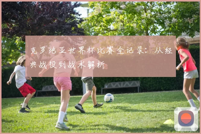 克罗地亚世界杯比赛全记录：从经典战役到战术解析