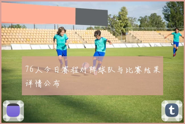 76人今日赛程对阵球队与比赛结果详情公布