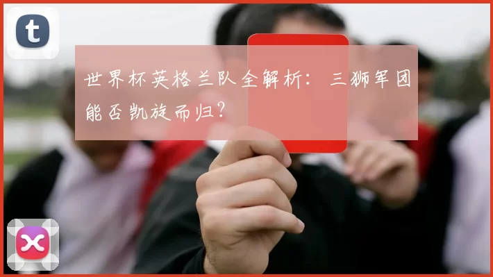 世界杯英格兰队全解析:三狮军团能否凯旋而归?
