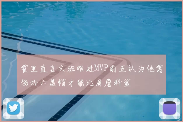霍里直言文班难进MVP前五认为他需场均六盖帽才能比肩詹科鲨