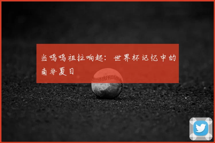 当呜呜祖拉响起:世界杯记忆中的南非夏日