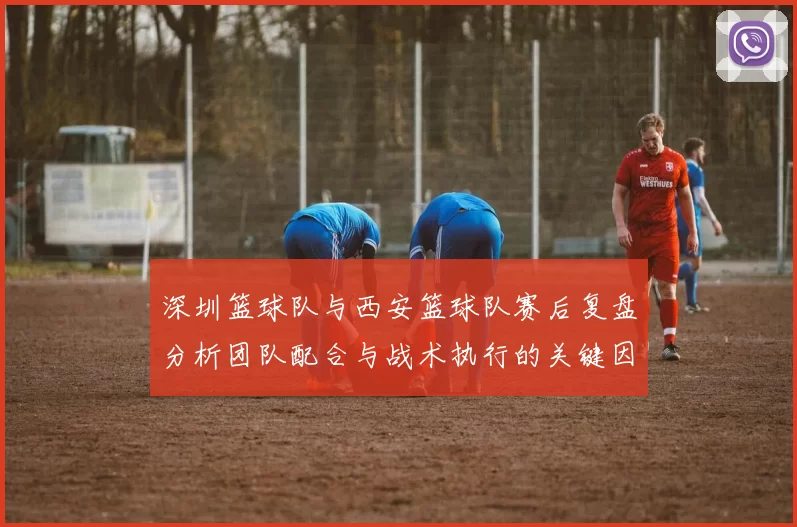 深圳篮球队与西安篮球队赛后复盘分析团队配合与战术执行的关键因素