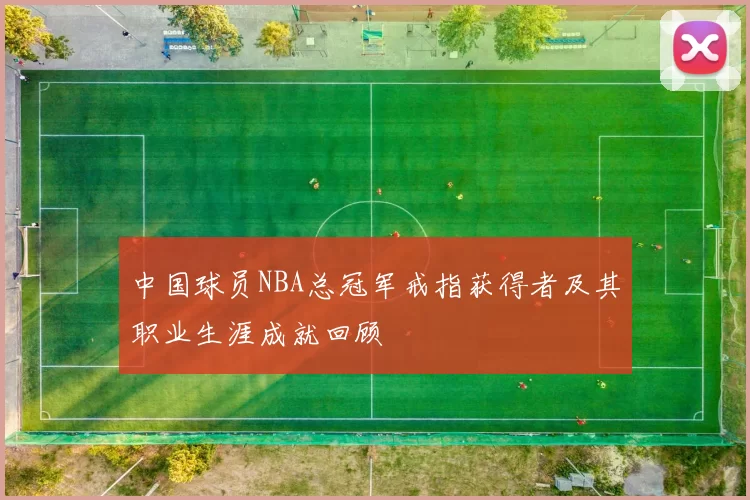 中国球员NBA总冠军戒指获得者及其职业生涯成就回顾