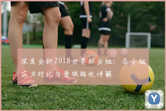 深度分析2018世界杯分组:各小组实力对比与晋级路径详解