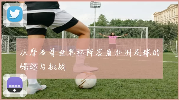 从摩洛哥世界杯阵容看非洲足球的崛起与挑战