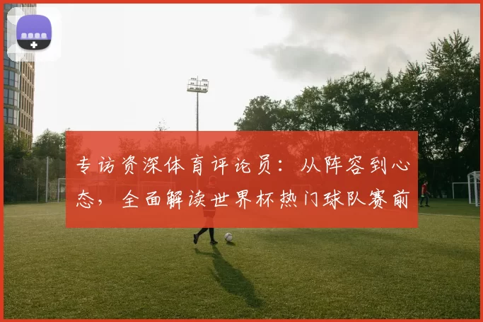 专访资深体育评论员:从阵容到心态,全面解读世界杯热门球队赛前状态