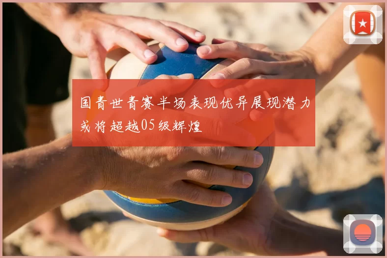 国青世青赛半场表现优异展现潜力或将超越05级辉煌