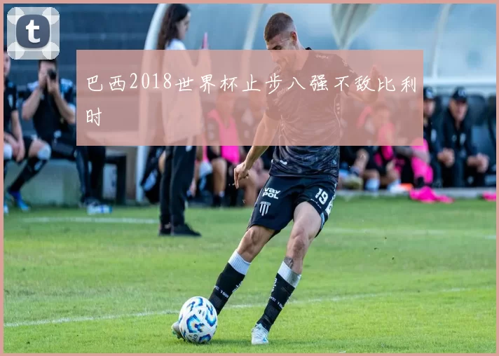 巴西2018世界杯止步八强不敌比利时