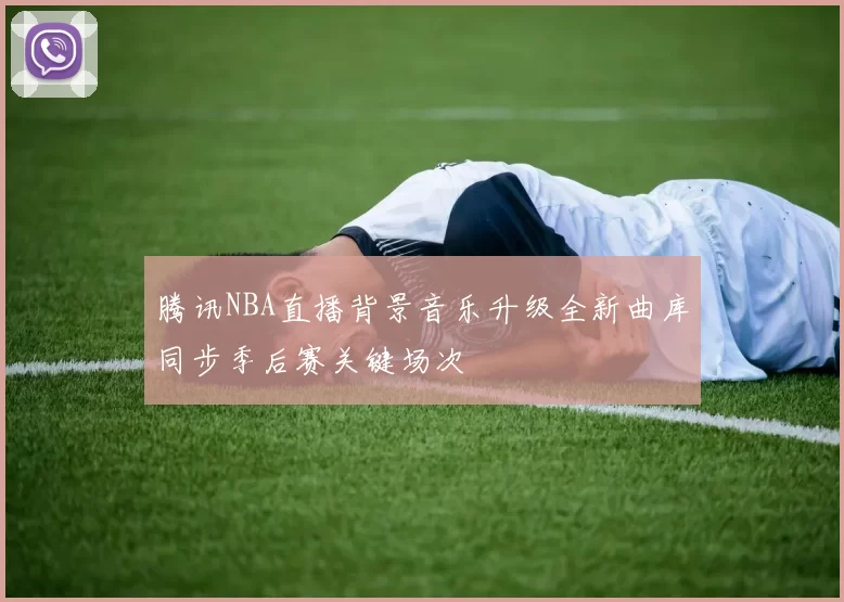 腾讯NBA直播背景音乐升级全新曲库同步季后赛关键场次