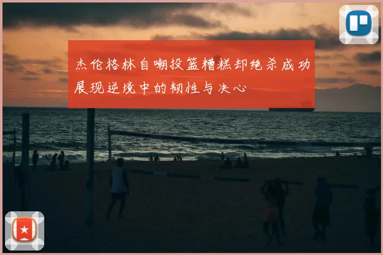 杰伦格林自嘲投篮糟糕却绝杀成功展现逆境中的韧性与决心