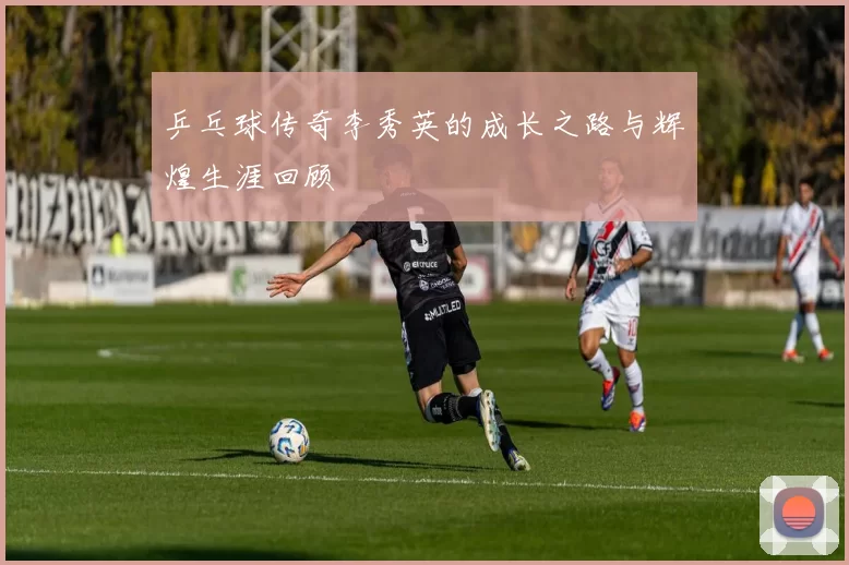 乒乓球传奇李秀英的成长之路与辉煌生涯回顾