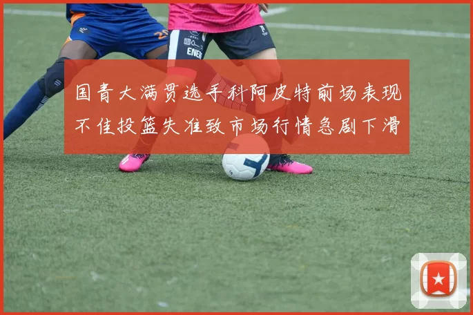 国青大满贯选手科阿皮特前场表现不佳投篮失准致市场行情急剧下滑