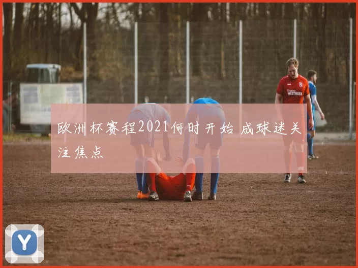 欧洲杯赛程2021何时开始 成球迷关注焦点