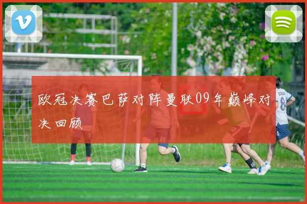 欧冠决赛巴萨对阵曼联09年巅峰对决回顾