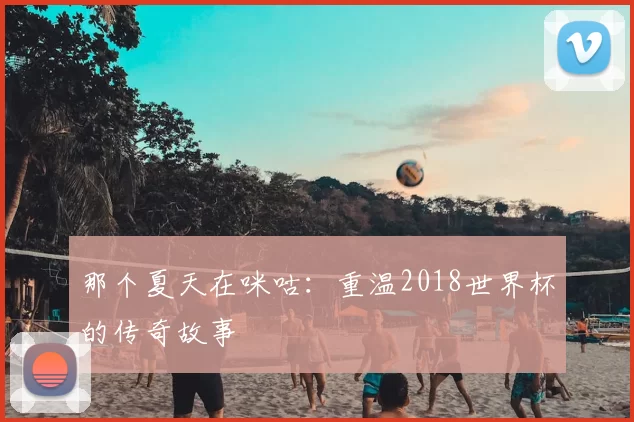 那个夏天在咪咕:重温2018世界杯的传奇故事