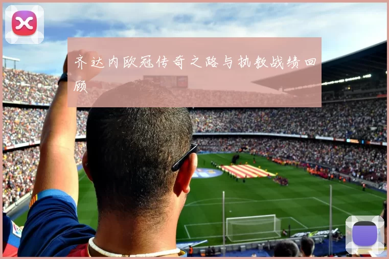 齐达内欧冠传奇之路与执教战绩回顾