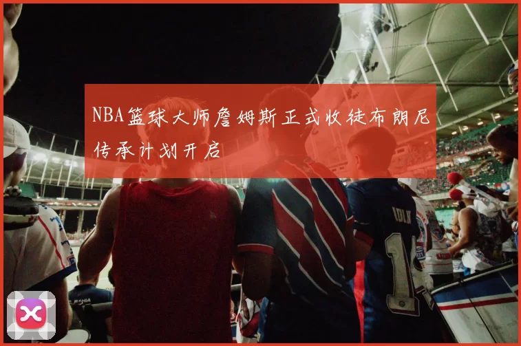 NBA篮球大师詹姆斯正式收徒布朗尼传承计划开启