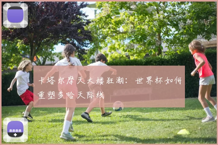 卡塔尔摩天大楼狂潮：世界杯如何重塑多哈天际线