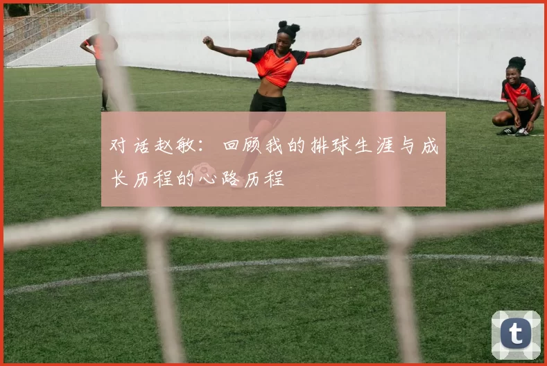 对话赵敏：回顾我的排球生涯与成长历程的心路历程