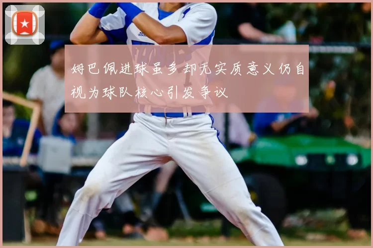 姆巴佩进球虽多却无实质意义仍自视为球队核心引发争议