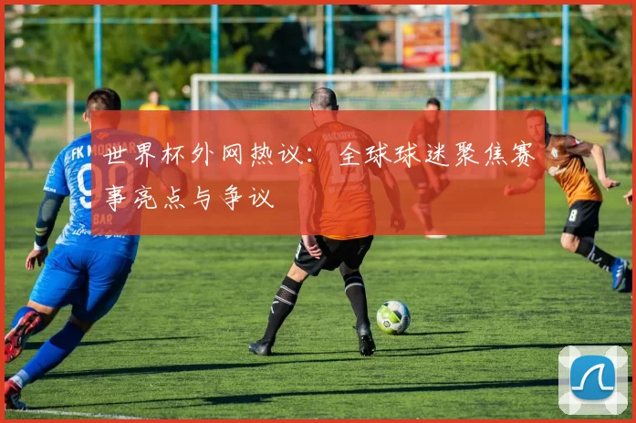 世界杯外网热议:全球球迷聚焦赛事亮点与争议