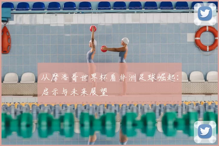 从摩洛哥世界杯看非洲足球崛起：启示与未来展望