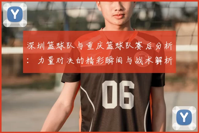 深圳篮球队与重庆篮球队赛后分析：力量对决的精彩瞬间与战术解析