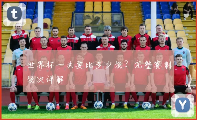 世界杯一共要比多少场?完整赛制场次详解