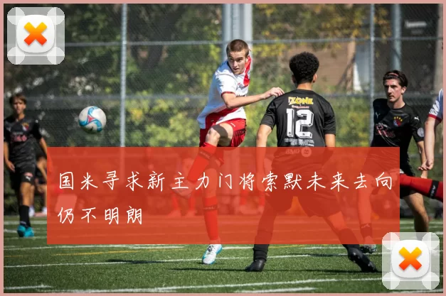 国米寻求新主力门将索默未来去向仍不明朗
