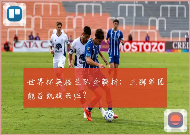 世界杯英格兰队全解析：三狮军团能否凯旋而归？