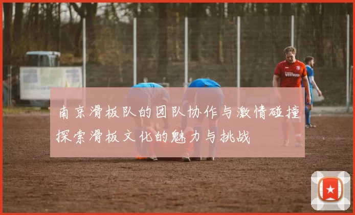 南京滑板队的团队协作与激情碰撞探索滑板文化的魅力与挑战