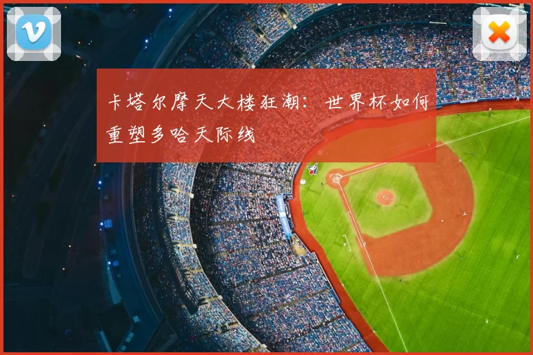 卡塔尔摩天大楼狂潮:世界杯如何重塑多哈天际线