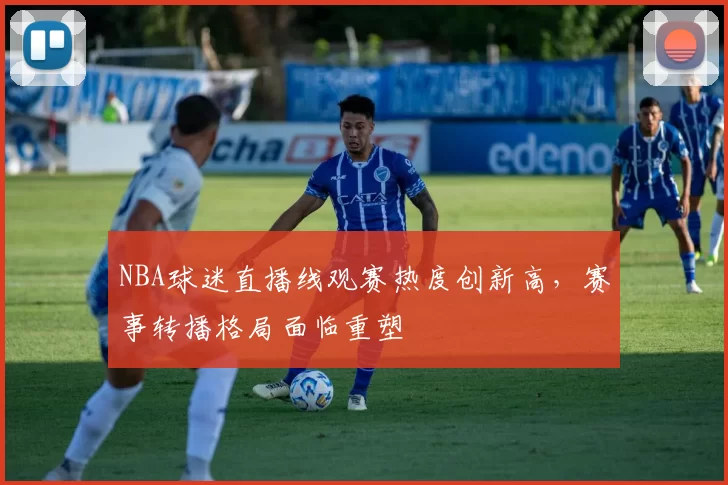 NBA球迷直播线观赛热度创新高，赛事转播格局面临重塑