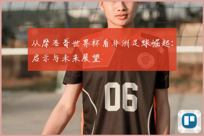 从摩洛哥世界杯看非洲足球崛起：启示与未来展望