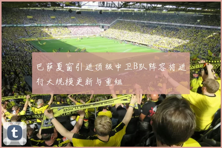 巴萨夏窗引进顶级中卫B队阵容将进行大规模更新与重组
