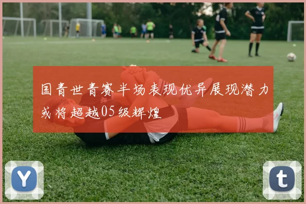 国青世青赛半场表现优异展现潜力或将超越05级辉煌