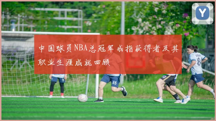 中国球员NBA总冠军戒指获得者及其职业生涯成就回顾