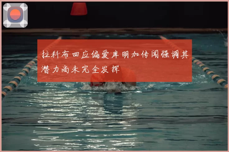 拉科布回应偏爱库明加传闻强调其潜力尚未完全发挥