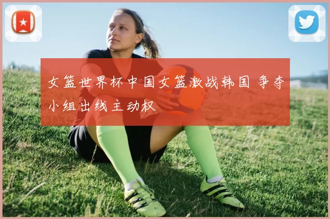 女篮世界杯中国女篮激战韩国 争夺小组出线主动权