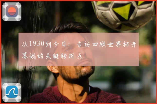从1930到今日：专访回顾世界杯开幕战的关键转折点