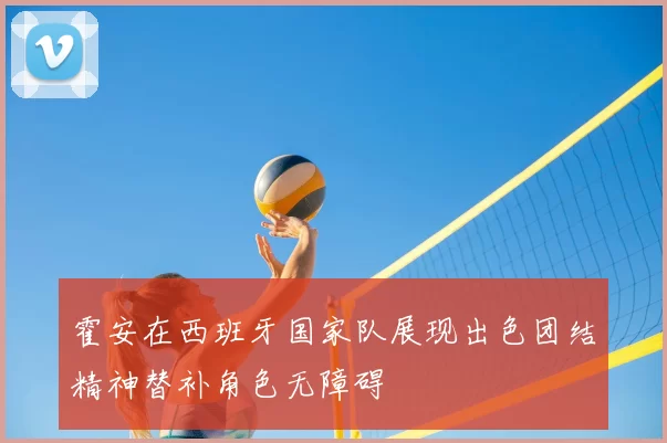 霍安在西班牙国家队展现出色团结精神替补角色无障碍