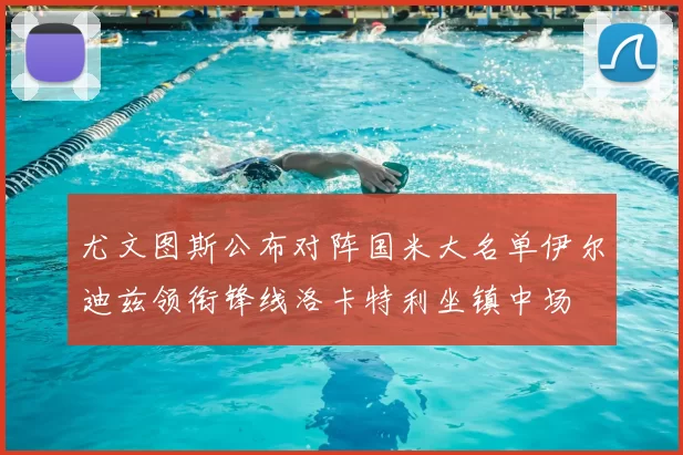 尤文图斯公布对阵国米大名单伊尔迪兹领衔锋线洛卡特利坐镇中场