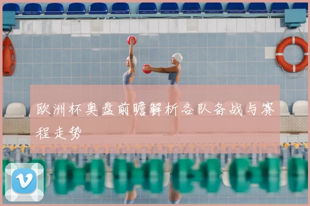 欧洲杯奥盘前瞻解析各队备战与赛程走势