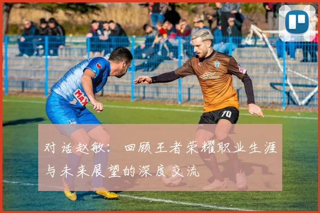 对话赵敏：回顾王者荣耀职业生涯与未来展望的深度交流
