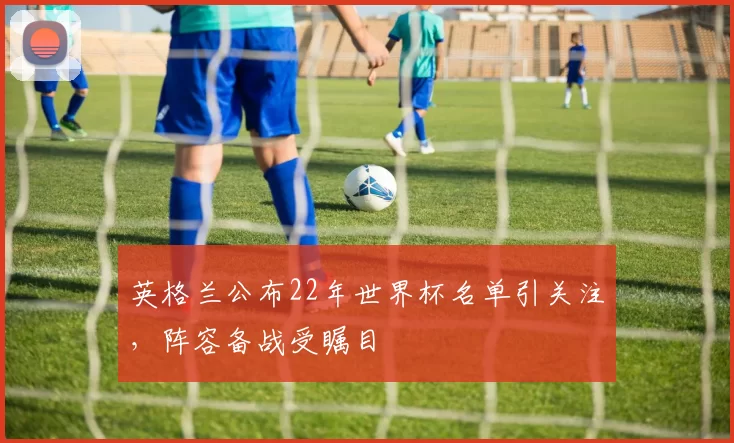 英格兰公布22年世界杯名单引关注，阵容备战受瞩目