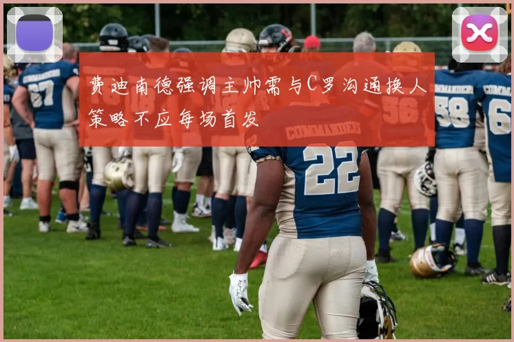 费迪南德强调主帅需与C罗沟通换人策略不应每场首发