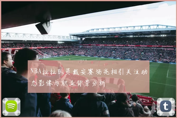 NBA拉拉队员戴安赛场亮相引关注动态影像与职业背景分析