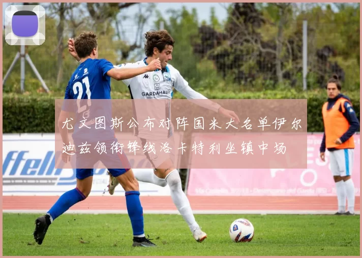 尤文图斯公布对阵国米大名单伊尔迪兹领衔锋线洛卡特利坐镇中场