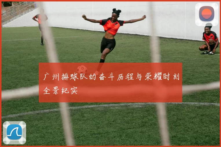 广州排球队的奋斗历程与荣耀时刻全景纪实