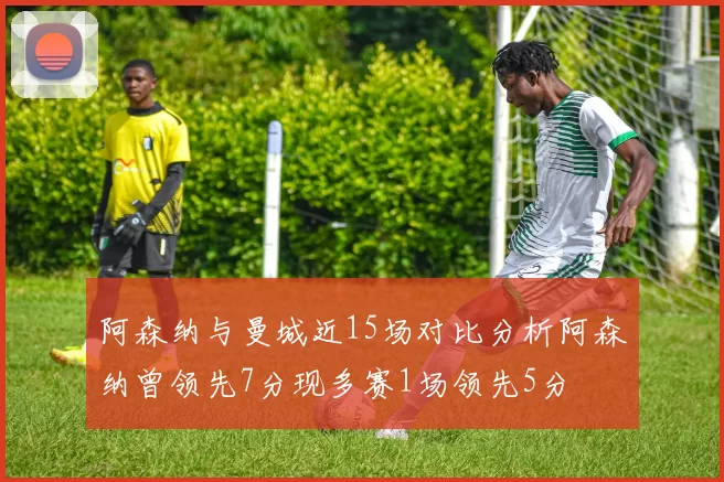 阿森纳与曼城近15场对比分析阿森纳曾领先7分现多赛1场领先5分